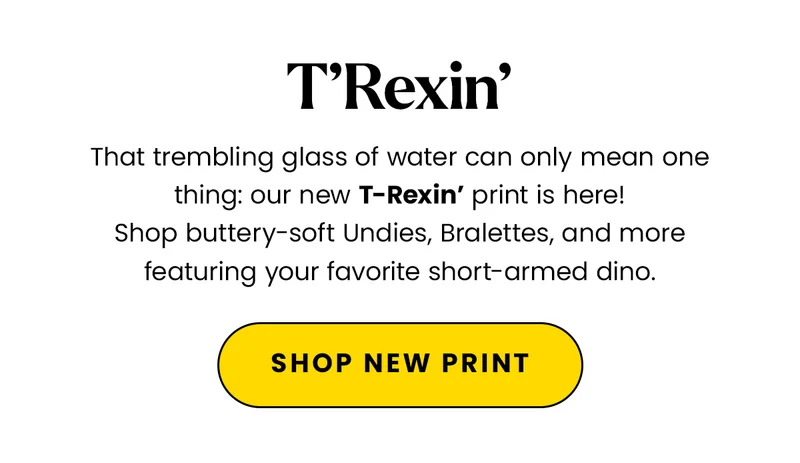 Body: That trembling glass of water can only mean one thing: our new T-Rexin’ print is here! Shop buttery-soft Undies, Bralettes, and more featuring your favorite short-armed dino. CTA: Shop T-Rexin’