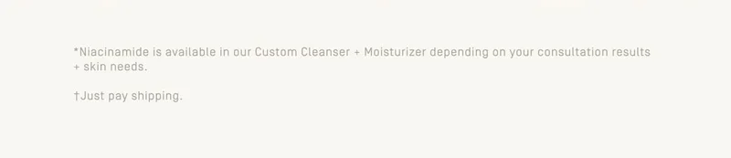 +Niacinamide is available in our Custom Cleanser + Moisturizer depending on your consultation results + skin needs. | +Just pay shipping