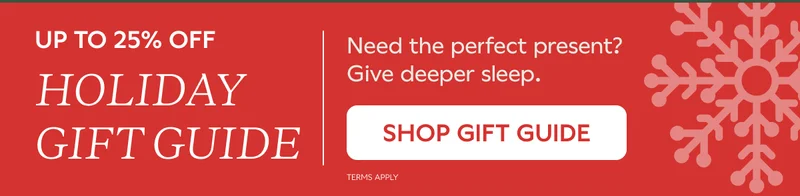 UP TO 25% OFF HOLIDAY GIFT GUIDE. Need the perfect present? Give deeper sleep. SHOP GIFT GUIDE. Terms Apply