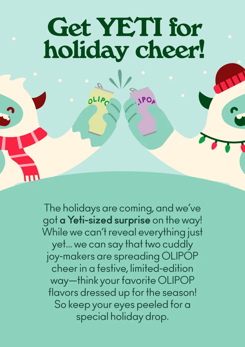 The holidays are right around the corner, and we’ve got a Yeti-sized surprise coming your way! But we’re not revealing everything just yet… All we can say is that two cuddly joy-makers are on a mission to spread OLIPOP happiness far and wide this holiday season.  Their holiday spirit is contagious, and they’re gearing up to bring you some festive cheer in a very limited edition way—think your favorite OLIPOP flavors dressed up for the season! So keep your eyes peeled for a special holiday drop.