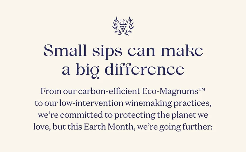 Small sips can make a big difference | From our carbon-efficient Eco-Magnums™ to our low-intervention winemaking practices, we’re committed to protecting the planet we love, but this Earth Month, we’re going further: