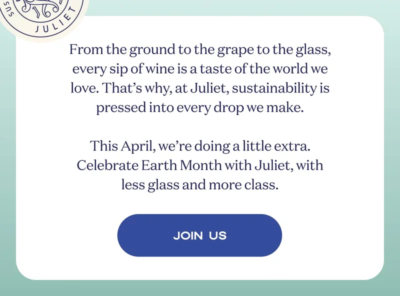 From the ground to the grape to the glass, every sip of wine is a taste of the world we love. That’s why, at Juliet, sustainability is pressed into every drop we make.  This April, we’re doing a little extra. Celebrate Earth Month with Juliet, with less glass and more class. | JOIN US
