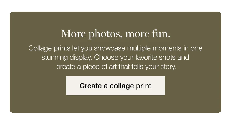 More photos, more fun. Collage prints let you showcase multiple moments in one stunning display. Choose your favorite shots and create a piece of art that tells your story.