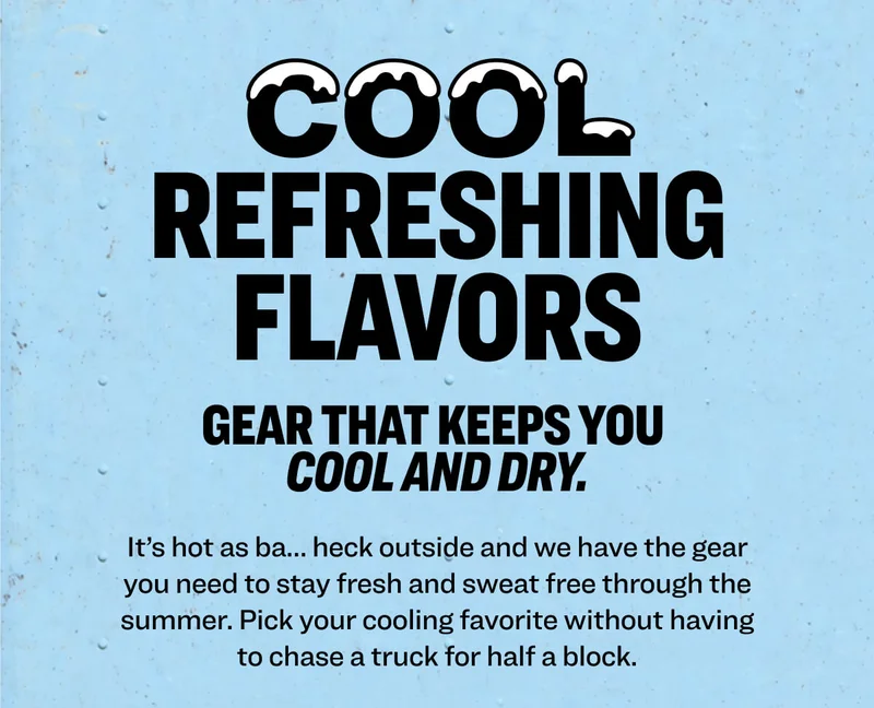 Cool Refreshing Flavors&nbsp;Gear that cools&nbsp;you and&nbsp;keeps you dry. It’s&nbsp;hot as&nbsp;ba… heck outside and&nbsp;we have the gear you need to stay&nbsp;fresh and&nbsp;sweat free through the summer.&nbsp;Pick your cooling favorite without having to&nbsp;chase a truck for half a block.