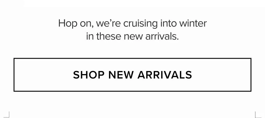 HOP ON, WE'RE CRUISING INTO WINTER IN THESE NEW ARRIVALS. SHOP NEW ARRIVALS
