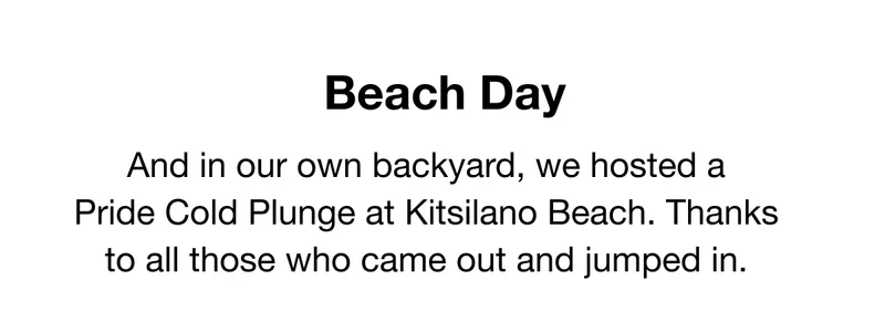 Beach Day. And in our own backyard, we hosted a     Pride Cold Plunge at Kitsilano Beach. Thanks to all those who came out and jumped in.