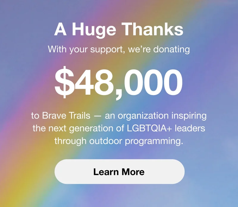A Huge Thanks. With your support, we're donating $48,000 to Brave Trails — an organization inspiring the next generation of LGBTQIA+ leaders through outdoor programming. Learn More.