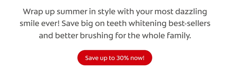 Wrap up summer in style with your most dazzling smile ever! Save big on teeth whitening best-sellers and better brushing for the whole family. click here to save up to 30% now!
