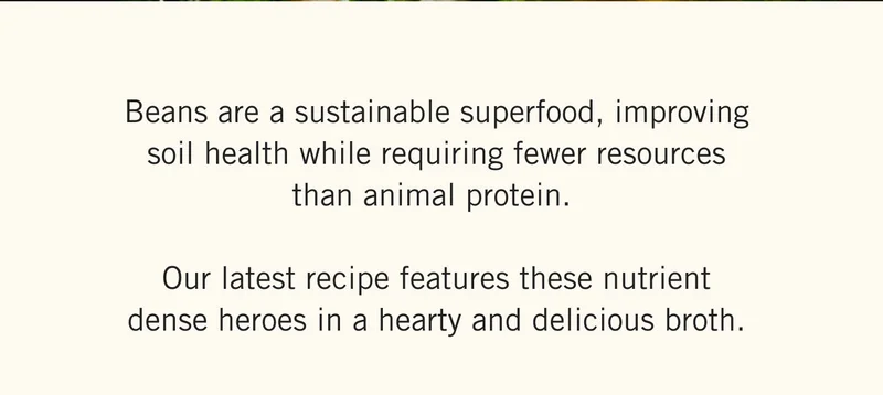 Beans are a sustainable superfood, improving soil health while requiring fewer resources than animal protein. Our latest recipe features these nutrient dense heroes in a hearty and delicious broth.