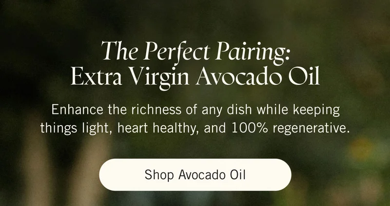 The Perfect Pairing: Extra Virgin Avocado Oil Enhance the richness of any dish while keeping things light, heart healthy, and 100% regenerative. Shop Avocado Oil.