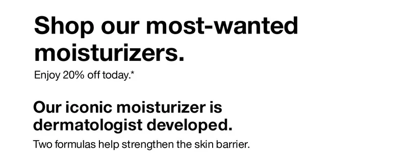 Shop our most-wanted moisturizers. Enjoy 20% off today. Our iconic moisturizer is dermatologist developed. Two formulas help strengthen the skin barrier.