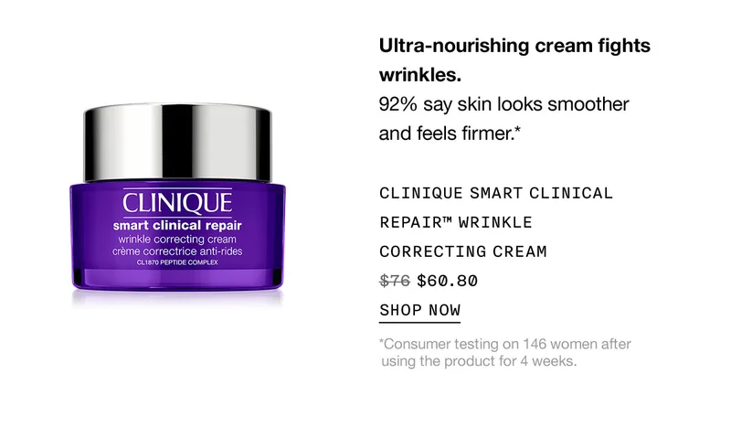 Ultra-nourishing cream fights wrinkles. 92% say skin looks smoother and feels firmer.* CLINIQUE SMART CLINICAL REPAIR™ WRINKLE CORRECTING CREAM $60.80 SHOP NOW *Consumer testing on 146 women after using the product for 4 weeks.