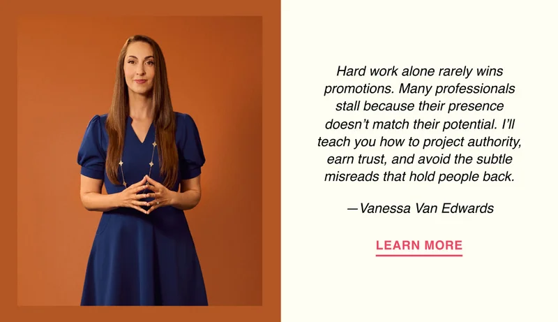 Hard work alone rarely wins promotions. Many professionals stall because their presence doesn’t match their potential. I’ll teach you how to project authority, earn trust, and avoid the subtle misreads that hold people back. —Vanessa Van Edwards