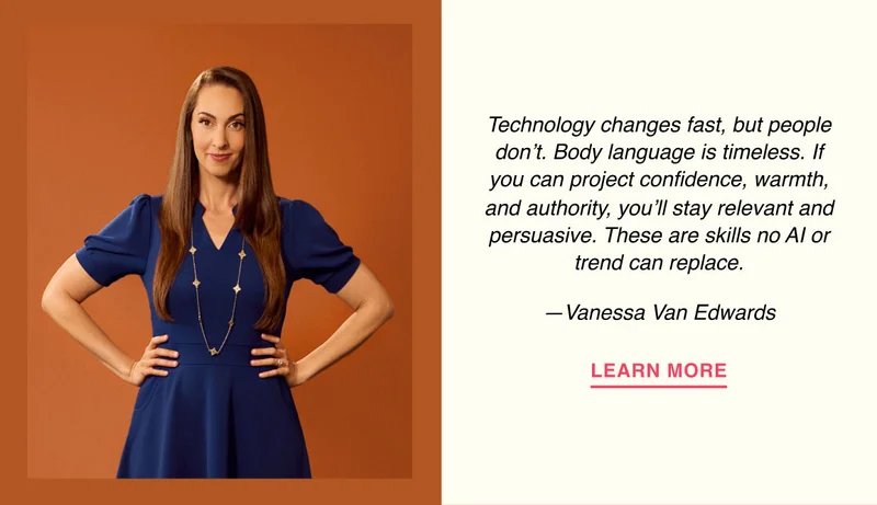 Technology changes fast, but people don’t. Body language is timeless. If you can project confidence, warmth, and authority, you’ll stay relevant and persuasive. These are skills no AI or trend can replace. —Vanessa Van Edwards
