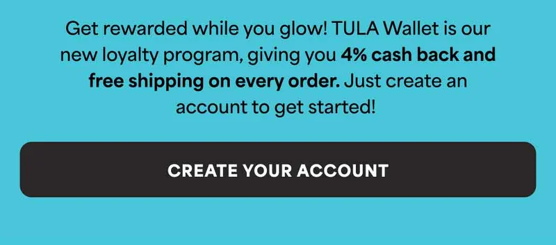 Get rewarded while you glow! TULA Wallet is our new loyalty program, giving you 4% cash back and free shipping on every order. Just create an account to get started! -- CREATE YOUR ACCOUNT
