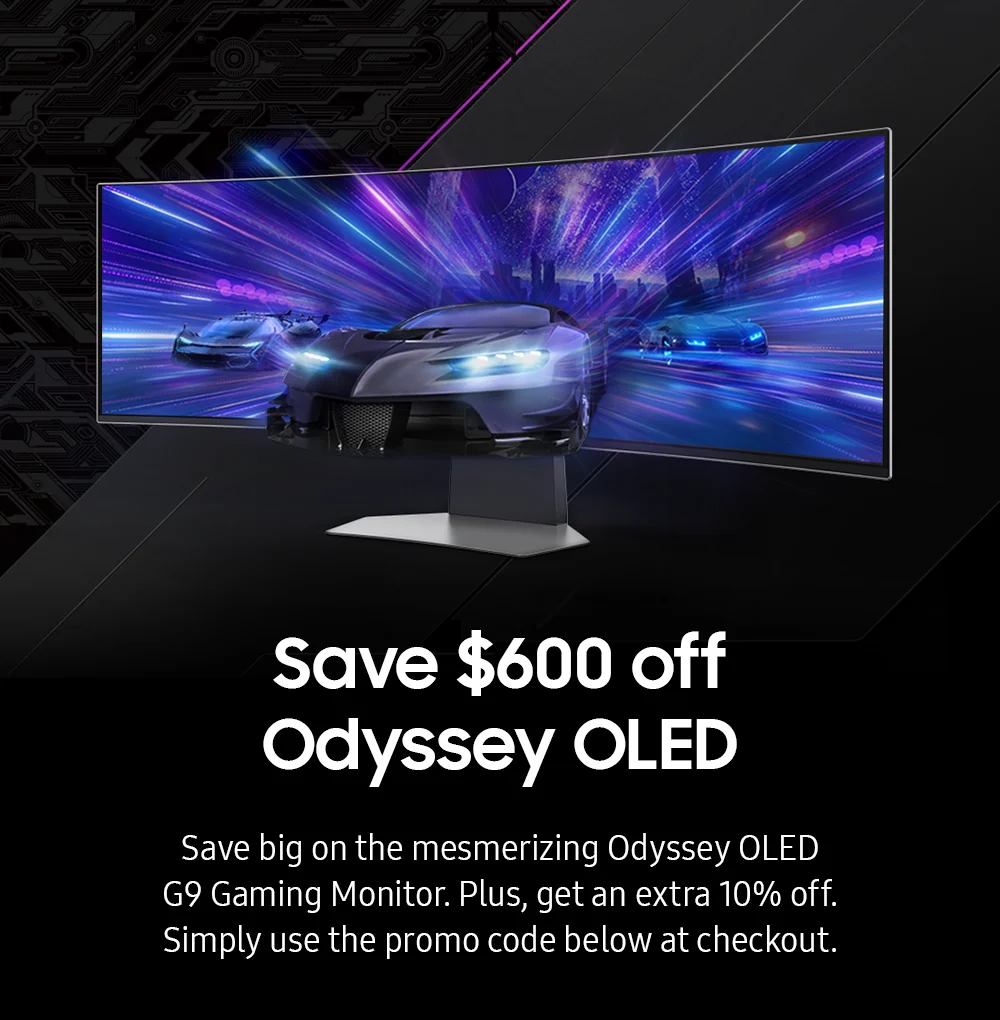 Save $600 off-Odyssey OLED-Save big on the mesmerizing Odyssey OLED G9 Gaming Monitor. Plus, get an extra 10% off. Simply use the promo code below at checkout.