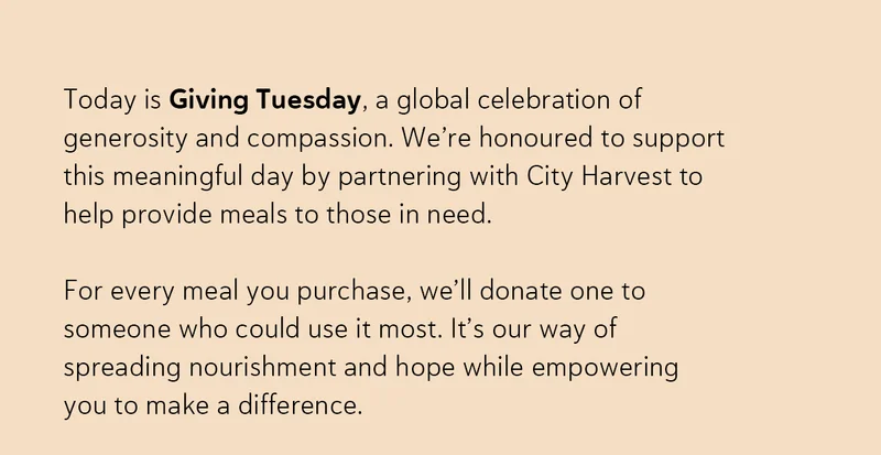 Today is Giving Tuesday, a global celebration of generosity and compassion. We’re honoured to support this meaningful day by partnering with City Harvest to help provide meals to those in need. For every meal you purchase, we’ll donate one to someone who could use it most. It’s our way of spreading nourishment and hope while empowering you to make a difference.