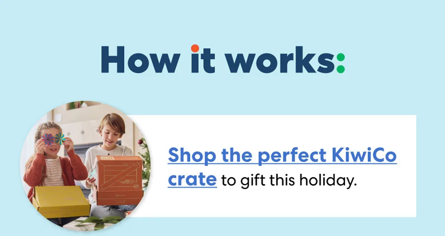 How it works: Shop the perfect KiwiCo crate to gift this holiday. How it works: Shop the perfect KiwiCo crate to gift this holiday.