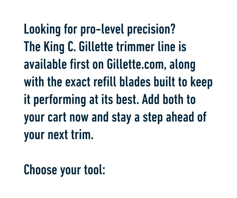 Looking for pro-level precision? The King C. Gillette trimmer line is available first on Gillette.com, along with the exact refill blades built to keep it performing at its best. Add both to your cart now and stay a step ahead of your next trim. Choose your tool: