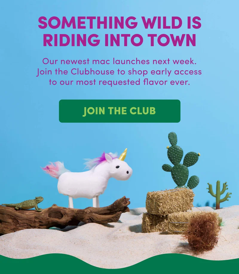 SOMETHING WILD IS RIDING INTO TOWN Our newest mac launches next week. Join the Clubhouse to shop early access to our most requested flavor ever.