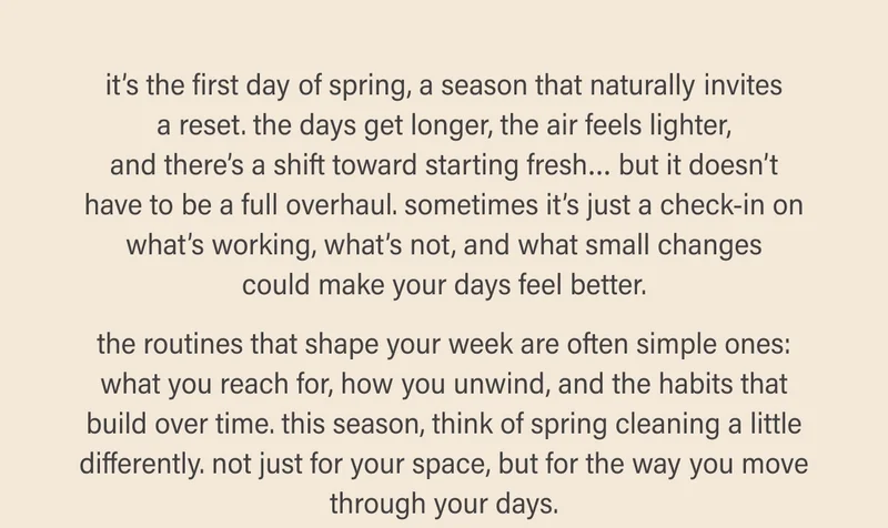 it’s the first day of spring, a season that naturally invites a reset. the days get longer, the air feels lighter, and there’s a shift toward starting fresh… but it doesn’t have to be a full overhaul. sometimes it’s just a check-in on what’s working, what’s not, and what small changes could make your days feel better.  the routines that shape your week are often simple ones: what you reach for, how you unwind, and the habits that build over time. this season, think of spring cleaning a little differently. not just for your space, but for the way you move through your days.