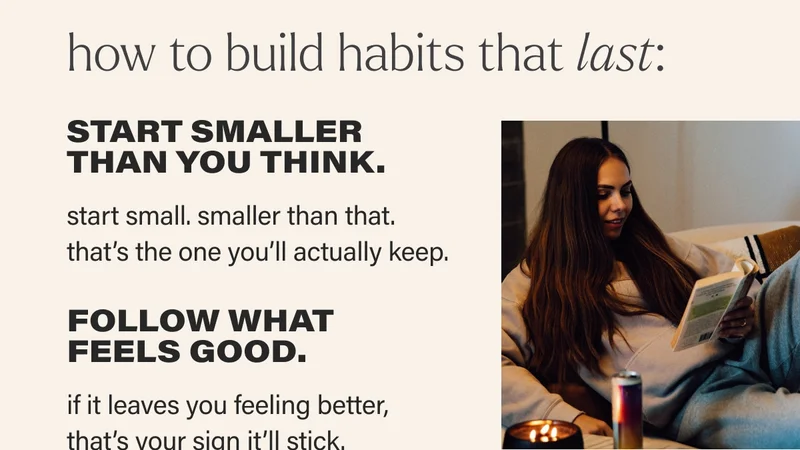 how to build habits that last: START SMALLER  THAN YOU THINK. start small. smaller than that.  that’s the one you’ll actually keep.    FOLLOW WHAT FEELS GOOD.  if it leaves you feeling better, that’s your sign it’ll stick.