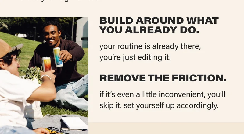 BUILD AROUND WHAT YOU ALREADY DO. your routine is already there,  you’re just editing it. REMOVE THE FRICTION.  if it’s even a little inconvenient, you’ll skip it. set yourself up accordingly.