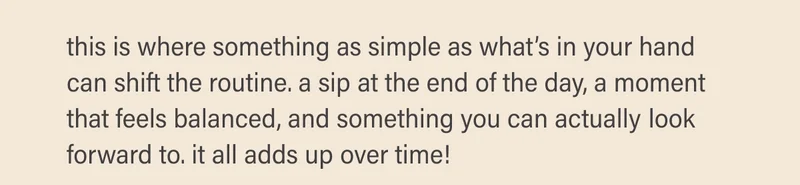 this is where something as simple as what’s in your hand can shift the routine. a sip at the end of the day, a moment that feels balanced, and something you can actually look forward to. it all adds up over time!