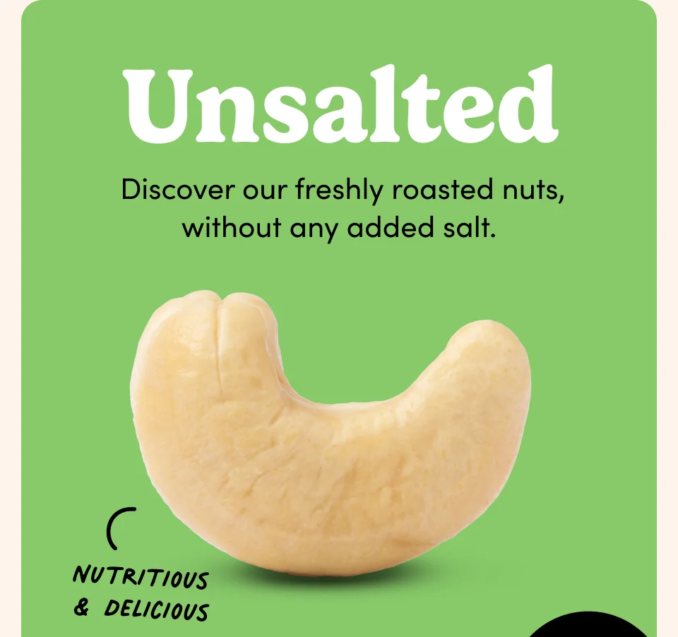 Unsalted; &nbsp;Discover our freshly roasted nuts, without any added salt.