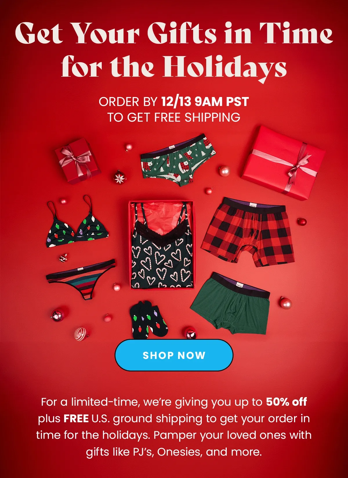Headline: Get Your Gifts in Time for the Holidays Body: For a limited-time, we’re giving you up to 50% off plus FREE U.S. ground shipping to get your order in time for the holidays. Pamper your loved ones with gifts like PJ’s, Onesies, and more.