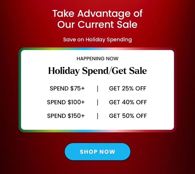 Headline: Take Advantage of Our Current Sale SubHeadline: Save on Holiday Spending Body: Happening Now Holiday Spend/Get Sale Spend $75 Get 25% Off Spend $100 Get 40% Off Spend $150 Get 50% Off