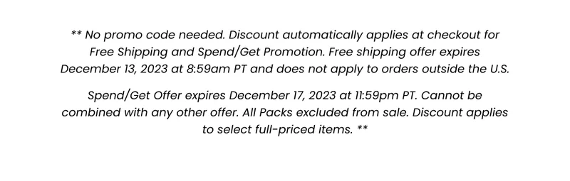 All Packs excluded from sale. No promo code needed. Discount automatically applies at checkout for Spend/Get Promotion. Offer expires December 17, 2023 at 11:59pm PT> Cannot be combined with any other offer. Discount applies to select full-priced items.