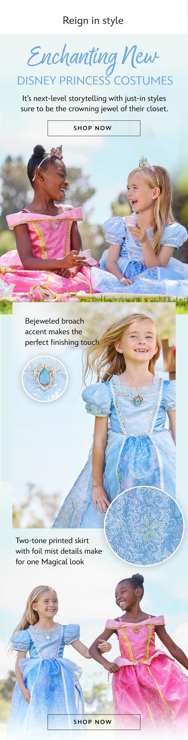 Reign in style. Enchanting NEW Disney Princess Costumes. Its next-level storytelling with just-in styles sure to be the crowning jewel of their closet. | Shop Now. A bejeweled broach accent adds the perfect finishing touch.Two-tone printed skirt with foil mist details make for one Magical look. Two-tone printed skirt with foil mist details make for one Magical look.| Shop Now