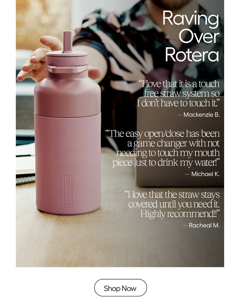 Raving Over Rotera. "I love that it is a touch free straw system so I don't have to touch it." - Mackenzie B., "The easy open/close has been a game changer with not needing to touch my mouth piece just to drink my water!" - Michael K., "I love that the straw stays covered until you need it. Highly reccomend!!" - Racheal M. - Shop Now
