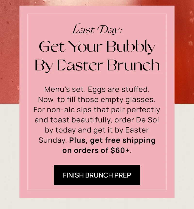 Last Day:  Get Your Bubbly By Easter Brunch | Menu’s set. Eggs are stuffed. Now, to fill those empty glasses. For non-alc sips that pair perfectly and toast beautifully, order De Soi by today and get it by Easter Sunday. Plus, get free shipping on orders of $60+. | Finish Brunch Prep