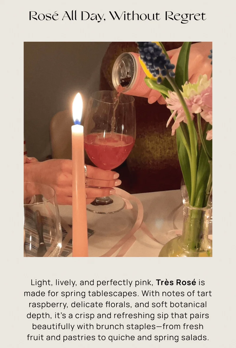 Rosé All Day, Without Regret  | Light, lively, and perfectly pink, Très Rosé is made for spring tablescapes. With notes of tart raspberry, delicate florals, and soft botanical depth, it’s a crisp and refreshing sip that pairs beautifully with brunch staples—from fresh fruit and pastries to quiche and spring salads.
