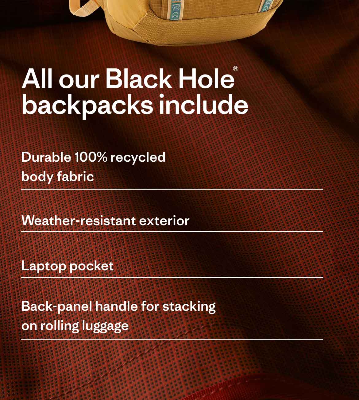 All our Black Hole backpacks include: Durable 100% recycled body fabric. Weather-resistant exterior. Laptop pocket. Back-panel handle for stacking on rolling luggage.
