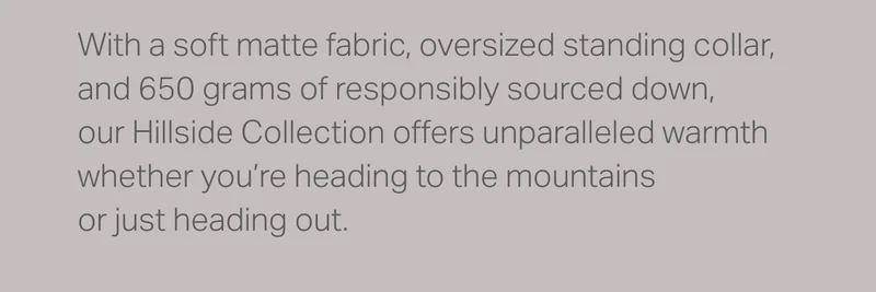 With a soft matte fabric, oversized standing collar, and 650 grams of responsibly sourced down, our Hillside Collection offers unparalleled warmth whether you're heading to the mountains or just heading out.