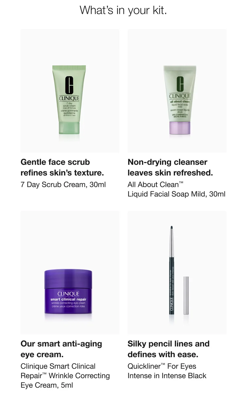 What's in your kit. | Gentle face scrub refines skin's texture. 7 Day Scrub Cream, 30ml | Non-drying cleanser leaves skin refreshed. All About Clean™ Liquid Facial Soap Mild, 30ml | Our smart anti-aging eye cream. Clinique Smart Clinical Repair™ Wrinkle Correcting Eye Cream, 5ml | Silky pencil lines and defines with ease. | Quickliner™ For Eyes Intense in Intense Black