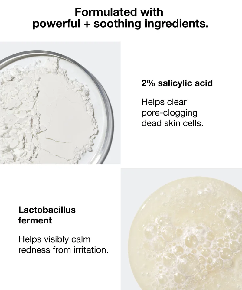 Formulated with powerful + soothing ingredients. | 2% salicylic acid | Helps clear pore-clogging dead skin cells. | Lactobacillus ferment | Helps visibly calm redness from irritation.