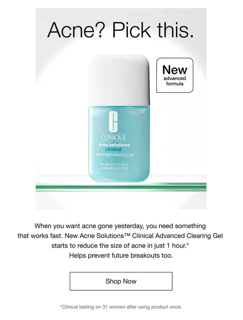 Acne? Pick this. | New advanced formula | When you want acne gone yesterday, you need something that works fast. New Acne Solutions™ Clinical Advanced Clearing Gel starts to reduce the size of acne in just 1 hour.* Helps prevent future breakouts too. | Shop Now | *Clinical testing on 31 women after using product once.