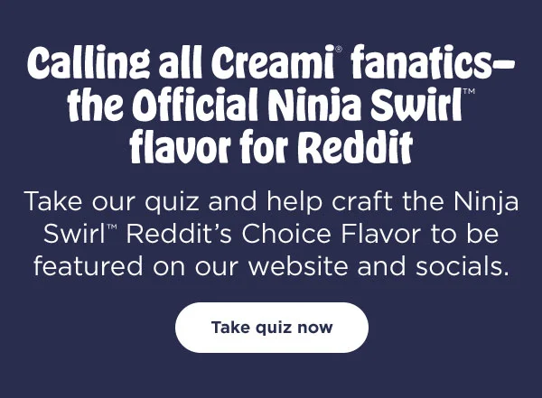 Calling all CREAMi® fanatics- the Official Ninja Swirl™ flavor for Reddit--Take our quiz and help craft the Ninja Swirl™ Redditt's Choice Flavor to be featured on our website and socials.