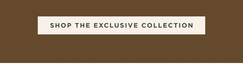 SHOP THE EXCLUSIVE COLLECTION SHOP THE EXCLUSIVE COLLECTION