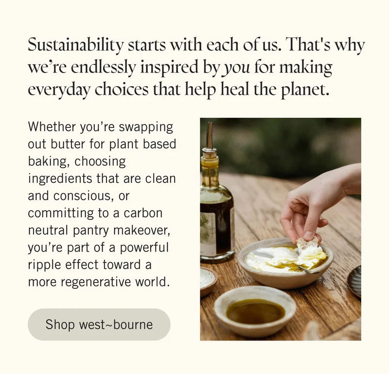 Sustainability starts with each of us. That's why we’re endlessly inspired by you for making everyday choices that help heal the planet.  Whether you’re swapping out butter for plant based baking, choosing ingredients that are clean and conscious, or committing to a carbon neutral pantry makeover, you’re part of a powerful ripple effect toward a more regenerative world. SHOP WEST~BOURNE