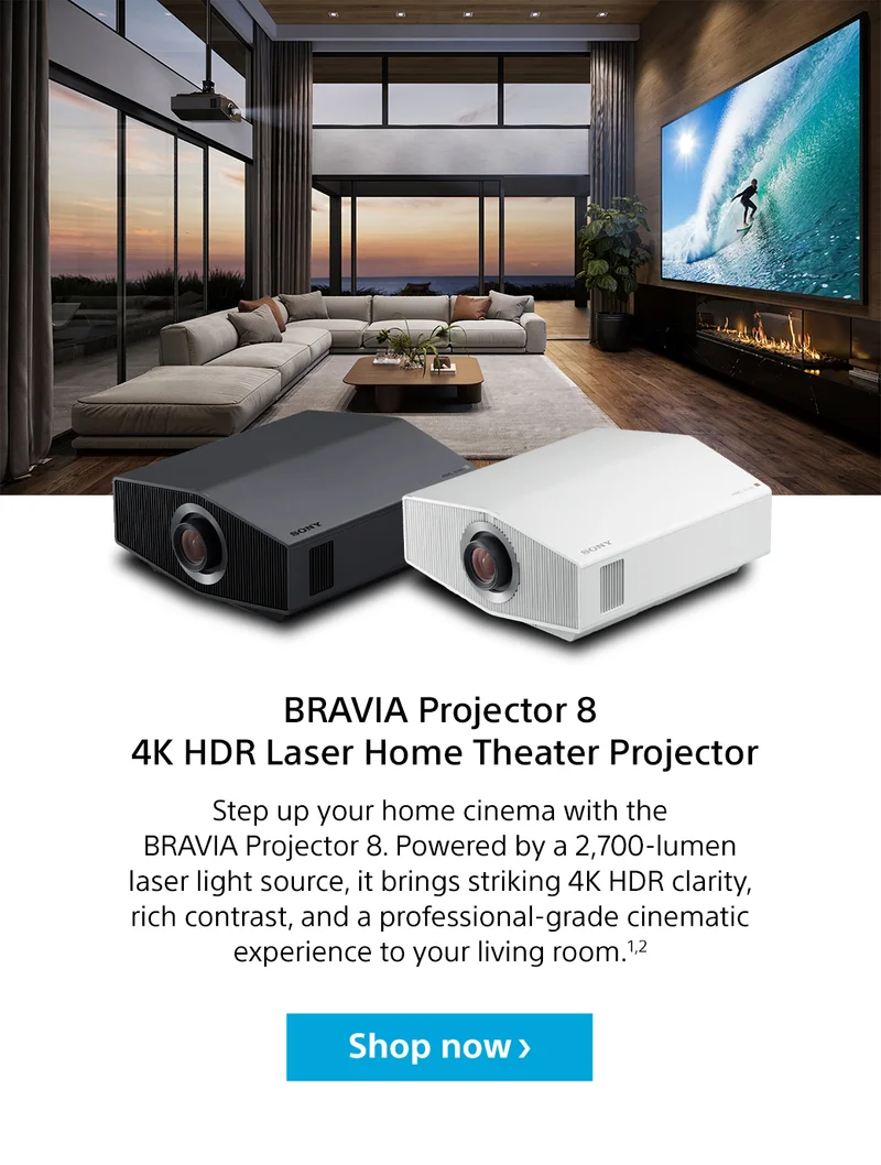 BRAVIA Projector 8 4K HDR Laser Home Theater Projector Step up your home cinema with the BRAVIA Projector 8. Powered by a 2,700-lumen laser light source, it brings striking 4K HDR clarity, rich contrast, and a professional-grade cinematic experience to your living room.1,2 Shop now