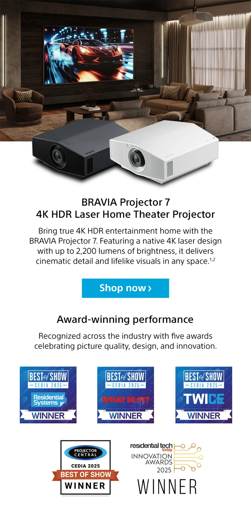 BRAVIA Projector 7 4K HDR Laser Home Theater Projector | BRAVIA Projector 7 4K HDR Laser Home Theater Projector | Award-winning performance | Recognized across the industry with five awards celebrating picture quality, design, and innovation. Best of Show CEDIA 2025 Residential systems Winner | Best of Show CEDIA 2025 What hi-fi? Winner | Best of Show CEDIA 2025 Twice Winner | Projector central Cedia 2025 Best show winner | Residential tech today innovation awards 2025 winner