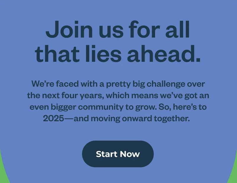 Join us for all that lies ahead. We’re faced with a pretty big challenge over the next four years, which means we’ve got an even bigger community to grow. So, here’s to 2025—and moving onward together. Start now.