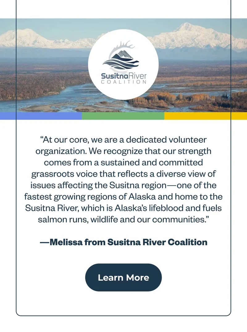 Quote from Melissa at Susitna River Coalition: At our core, we are a dedicated volunteer organization. We recognize that our strength comes from a sustained and committed grassroots voice that reflects a diverse view of issues affecting the Susitna region—one of the fastest growing regions of Alaska and home to the Susitna River, which is Alaska’s lifeblood and fuels salmon runs, wildlife and our communities.