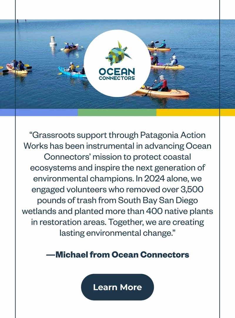 Quote from Michael at Ocean Connectors: Grassroots support through Patagonia Action Works has been instrumental in advancing Ocean Connectors' mission to protect coastal ecosystems and inspire the next generation of environmental champions. In 2024 alone, we engaged volunteers who removed over 3,500 pounds of trash from South Bay San Diego wetlands and planted more than 400 native plants in restoration areas. Together, we are creating lasting environmental change.