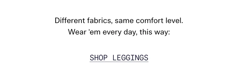 Different fabrics, same comfort level. Wear 'em every day, this way:   |   SHOP LEGGINGS